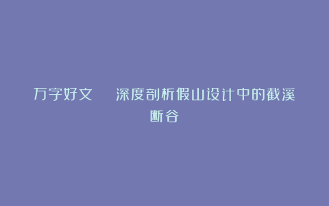 万字好文 | 深度剖析假山设计中的截溪断谷