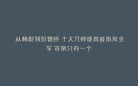 ​从林彪到彭德怀：十大元帅谁真能指挥全军？答案只有一个