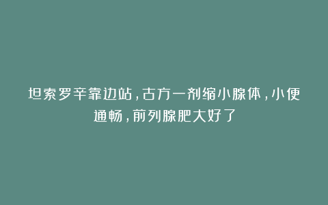 坦索罗辛靠边站，古方一剂缩小腺体，小便通畅，前列腺肥大好了