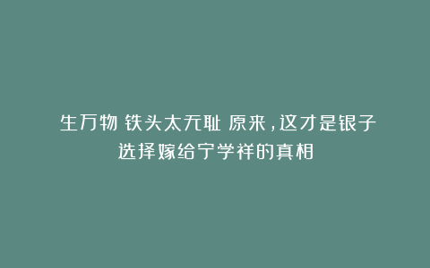 《生万物》铁头太无耻！原来，这才是银子选择嫁给宁学祥的真相