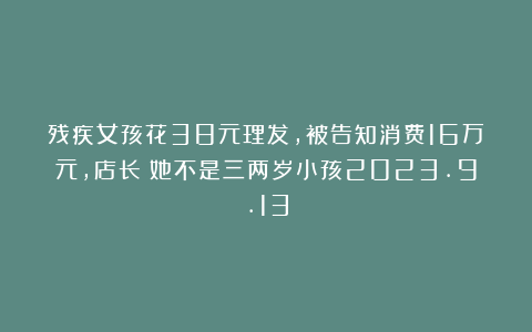 残疾女孩花38元理发，被告知消费16万元，店长：她不是三两岁小孩2023.9.13