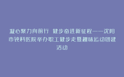 凝心聚力向前行 健步奋进新征程——沈阳市骨科医院举办职工健步走暨趣味运动团建活动