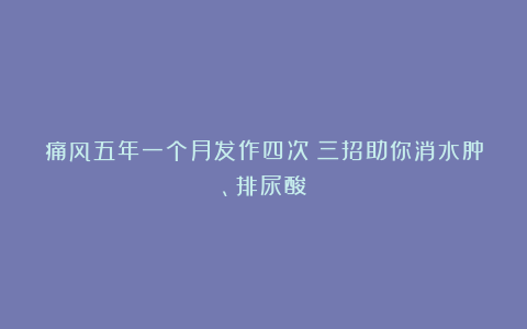 痛风五年一个月发作四次？三招助你消水肿、排尿酸
