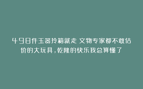 498件玉器拎箱就走？文物专家都不敢估价的大玩具，乾隆的快乐我总算懂了！