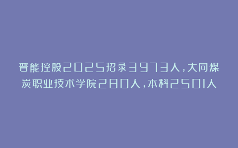 晋能控股2025招录3973人，大同煤炭职业技术学院280人，本科2501人