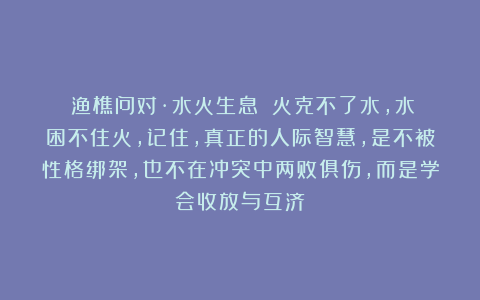 《渔樵问对·水火生息》：火克不了水，水困不住火，记住，真正的人际智慧，是不被性格绑架，也不在冲突中两败俱伤，而是学会收放与互济
