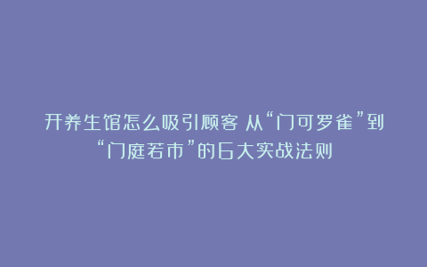 开养生馆怎么吸引顾客？从“门可罗雀”到“门庭若市”的6大实战法则