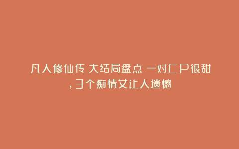 《凡人修仙传》大结局盘点：一对CP很甜，3个痴情女让人遗憾