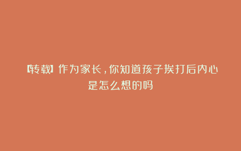 【转载】作为家长，你知道孩子挨打后内心是怎么想的吗？