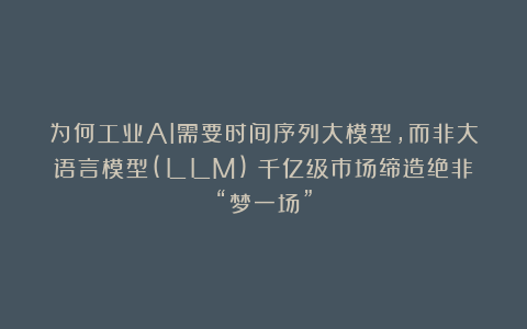 为何工业AI需要时间序列大模型，而非大语言模型(LLM)？千亿级市场缔造绝非“梦一场”