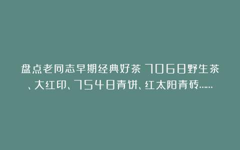 盘点老同志早期经典好茶：7068野生茶、大红印、7548青饼、红太阳青砖……