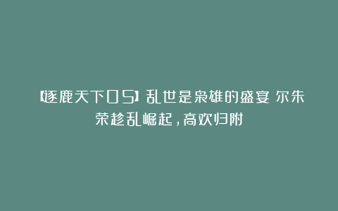 【逐鹿天下05】乱世是枭雄的盛宴!尔朱荣趁乱崛起,高欢归附