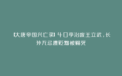 【大唐帝国兴亡录】40李治废王立武，长孙无忌遭贬黜被赐死