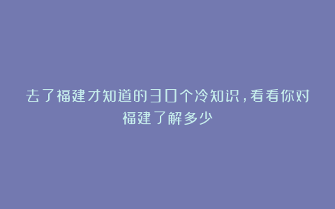 去了福建才知道的30个冷知识，看看你对福建了解多少？