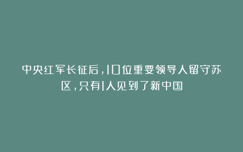中央红军长征后，10位重要领导人留守苏区，只有1人见到了新中国