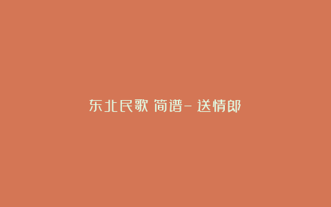 东北民歌：简谱–《送情郎》