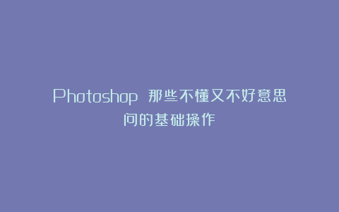 Photoshop 那些不懂又不好意思问的基础操作！