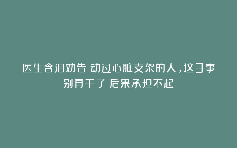 医生含泪劝告：动过心脏支架的人，这3事别再干了！后果承担不起
