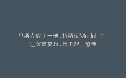 马斯克放手一搏，特斯拉Model Y L突然发布，售价冲上热搜