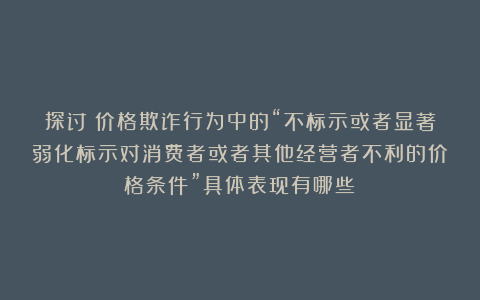 探讨！价格欺诈行为中的“不标示或者显著弱化标示对消费者或者其他经营者不利的价格条件”具体表现有哪些？