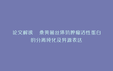 论文解读 |《桑黄菌丝体抗肿瘤活性蛋白的分离纯化及异源表达》
