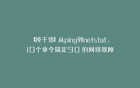 【纯干货】从ping到netstat，10个命令搞定90%的网络故障