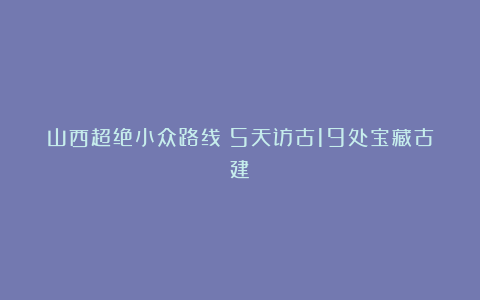 山西超绝小众路线❗5天访古19处宝藏古建❗