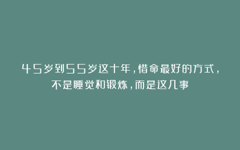 45岁到55岁这十年，惜命最好的方式，不是睡觉和锻炼，而是这几事
