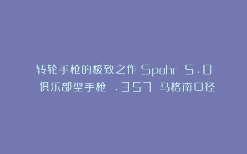 转轮手枪的极致之作：Spohr 5.0 俱乐部型手枪 .357 马格南口径