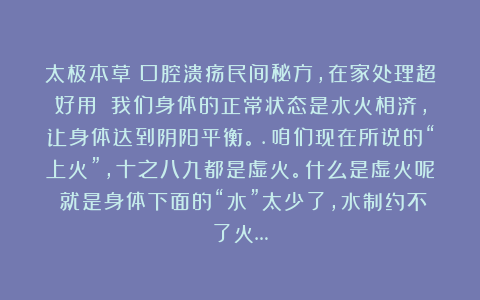 太极本草：口腔溃疡民间秘方，在家处理超好用||我们身体的正常状态是水火相济，让身体达到阴阳平衡。.咱们现在所说的“上火”，十之八九都是虚火。什么是虚火呢？就是身体下面的“水”太少了，水制约不了火…