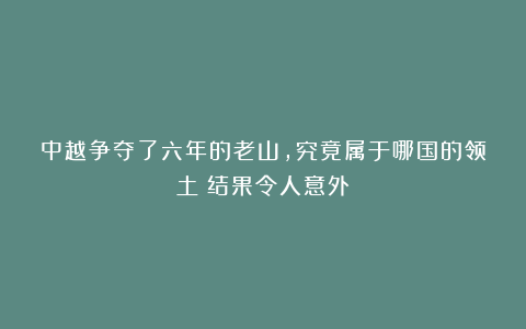 中越争夺了六年的老山，究竟属于哪国的领土？结果令人意外