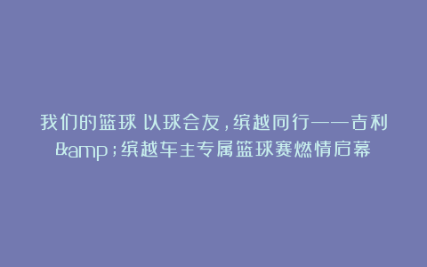 我们的篮球：以球会友，缤越同行——吉利&缤越车主专属篮球赛燃情启幕