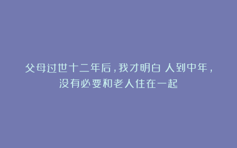 父母过世十二年后，我才明白：人到中年，没有必要和老人住在一起