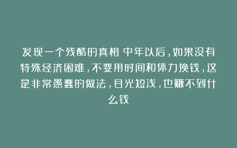 发现一个残酷的真相：中年以后，如果没有特殊经济困难，不要用时间和体力换钱，这是非常愚蠢的做法，目光短浅，也赚不到什么钱