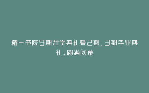 精一书院9期开学典礼暨2期、3期毕业典礼，圆满闭幕