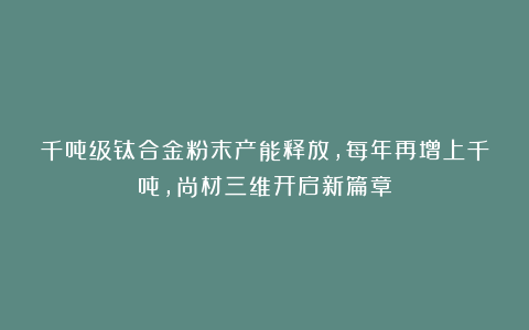 千吨级钛合金粉末产能释放，每年再增上千吨，尚材三维开启新篇章