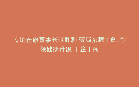 专访在旗董事长张胜利：破局杂粮主食，引领健康升级丨千企千商⑥