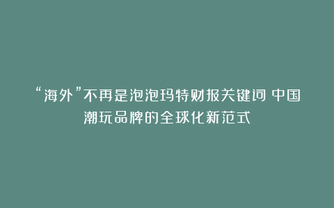 “海外”不再是泡泡玛特财报关键词！中国潮玩品牌的全球化新范式