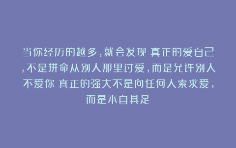 当你经历的越多，就会发现：真正的爱自己，不是拼命从别人那里讨爱，而是允许别人不爱你；真正的强大不是向任何人索求爱，而是本自具足