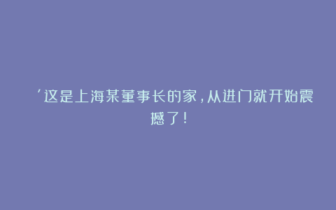 🔴这是上海某董事长的家，从进门就开始震撼了!
