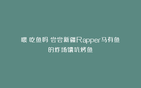 喂！吃鱼吗？尝尝新疆Rapper马有鱼的炸场馕坑烤鱼！
