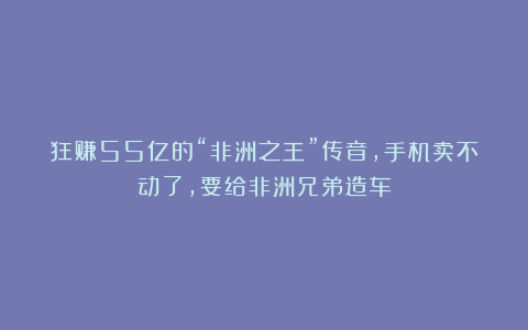 狂赚55亿的“非洲之王”传音，手机卖不动了，要给非洲兄弟造车