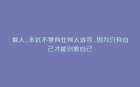 做人，永远不要向任何人诉苦，因为只有自己才能治愈自己
