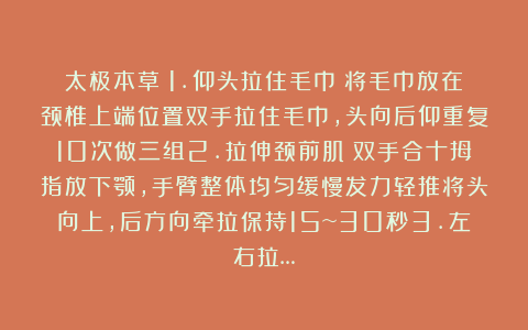 太极本草：1.仰头拉住毛巾☘将毛巾放在颈椎上端位置双手拉住毛巾，头向后仰重复10次做三组2.拉伸颈前肌☘双手合十拇指放下颚，手臂整体均匀缓慢发力轻推将头向上，后方向牵拉保持15~30秒3.左右拉…
