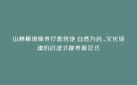 山林秘境康养疗愈营地：自然为药，文化铸魂的沉浸式康养新范式