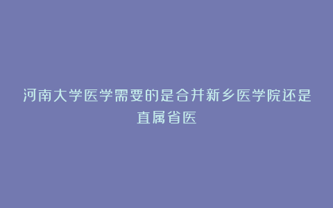 河南大学医学需要的是合并新乡医学院还是直属省医?