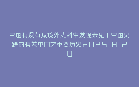 中国有没有从境外史料中发现未见于中国史籍的有关中国之重要历史2025.8.20