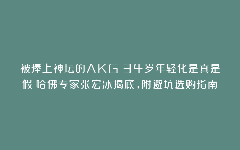 被捧上神坛的AKG:34岁年轻化是真是假?哈佛专家张宏冰揭底,附避坑选购指南