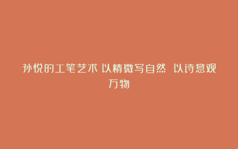 孙悦的工笔艺术：以精微写自然 以诗意观万物