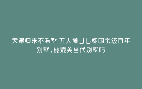 天津归来不看墅：五大道36栋国宝级百年别墅，能媲美当代别墅吗？